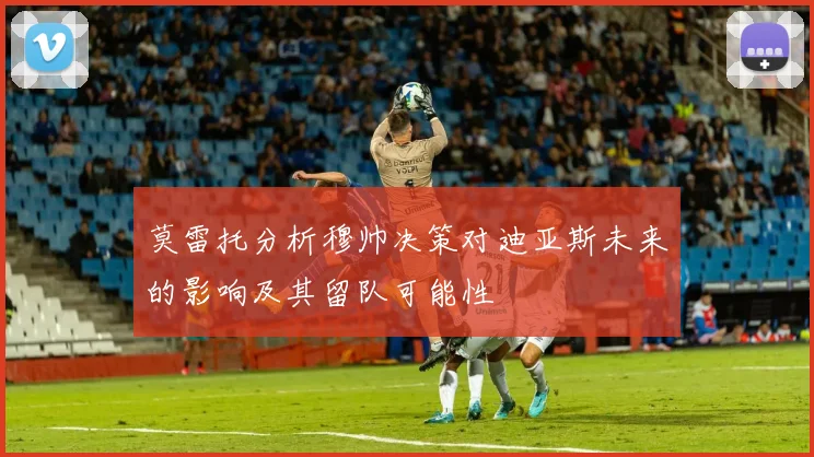 莫雷托分析穆帅决策对迪亚斯未来的影响及其留队可能性