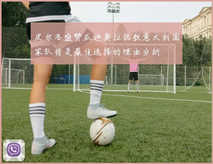 皮尔洛盛赞瓜迪奥拉执教意大利国家队将是最佳选择的理由分析