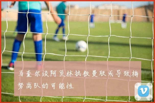 马奎尔谈阿莫林执教曼联或导致梅努离队的可能性