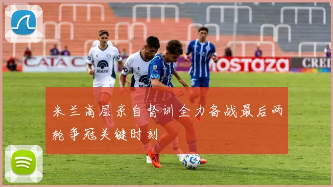 米兰高层亲自督训全力备战最后两轮争冠关键时刻