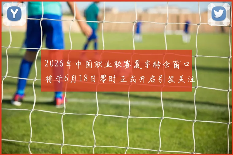 2026年中国职业联赛夏季转会窗口将于6月18日零时正式开启引发关注