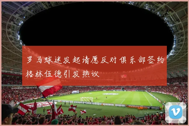 罗马球迷发起请愿反对俱乐部签约格林伍德引发热议