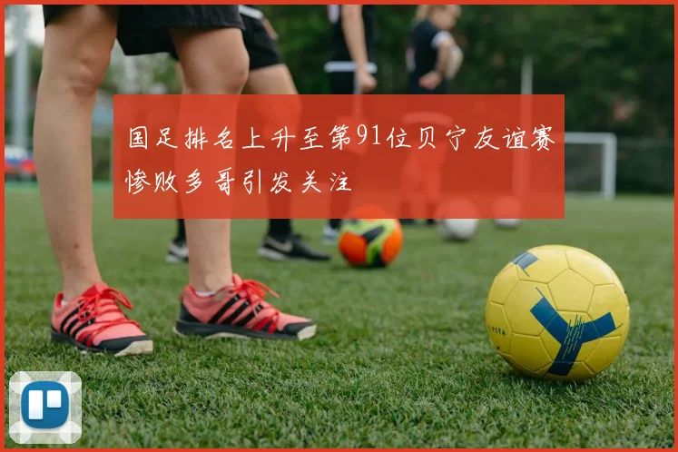 国足排名上升至第91位贝宁友谊赛惨败多哥引发关注