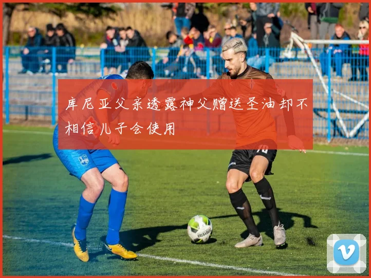 库尼亚父亲透露神父赠送圣油却不相信儿子会使用