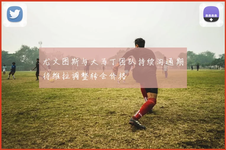 尤文图斯与大马丁团队持续沟通期待维拉调整转会价格